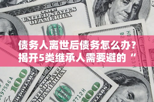 北京债务人离世后债务怎么办？揭开5类继承人需要避的“坑”