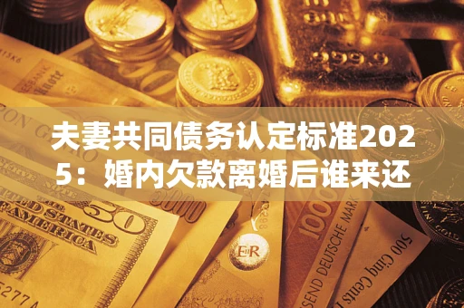 北京夫妻共同债务认定标准2025:婚内欠款离婚后谁来还? 北京夫妻共同债务认定标准2025:婚内欠款离婚后谁来还?